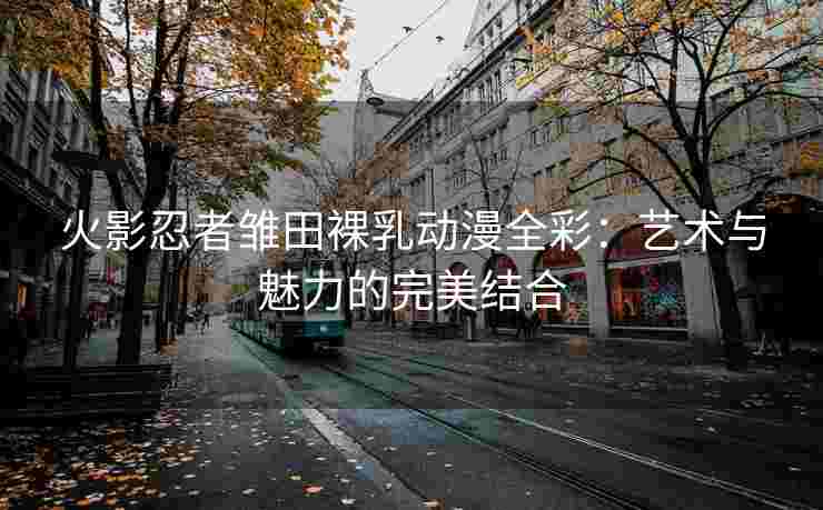 火影忍者雏田裸乳动漫全彩：艺术与魅力的完美结合