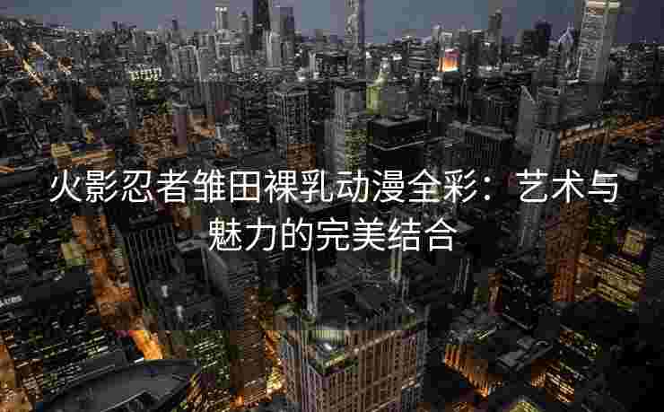 火影忍者雏田裸乳动漫全彩：艺术与魅力的完美结合