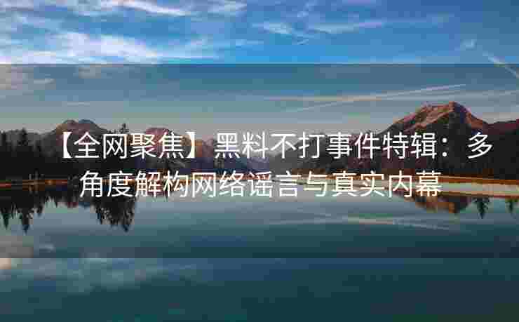 【全网聚焦】黑料不打事件特辑：多角度解构网络谣言与真实内幕