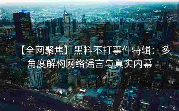 【全网聚焦】黑料不打事件特辑：多角度解构网络谣言与真实内幕