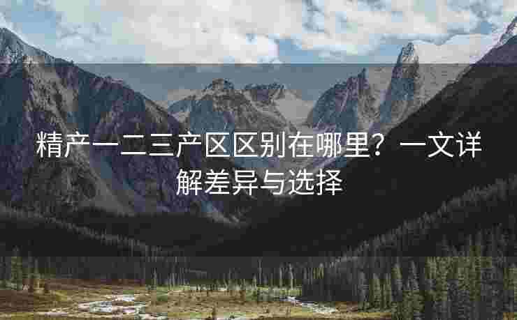 精产一二三产区区别在哪里？一文详解差异与选择