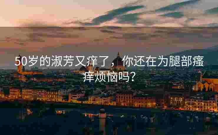 50岁的淑芳又痒了，你还在为腿部瘙痒烦恼吗？