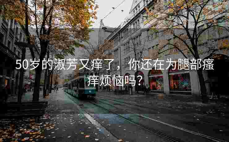 50岁的淑芳又痒了，你还在为腿部瘙痒烦恼吗？