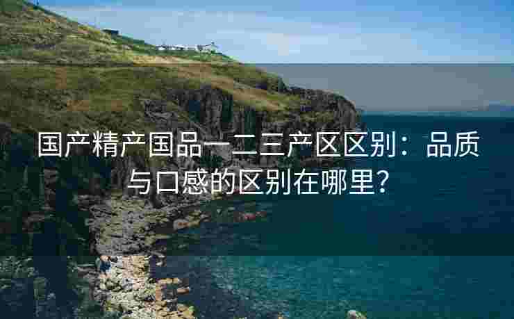 国产精产国品一二三产区区别：品质与口感的区别在哪里？