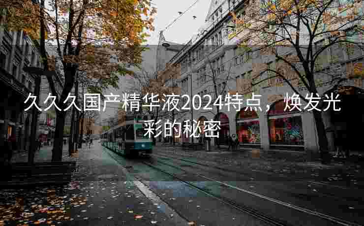 久久久国产精华液2024特点，焕发光彩的秘密