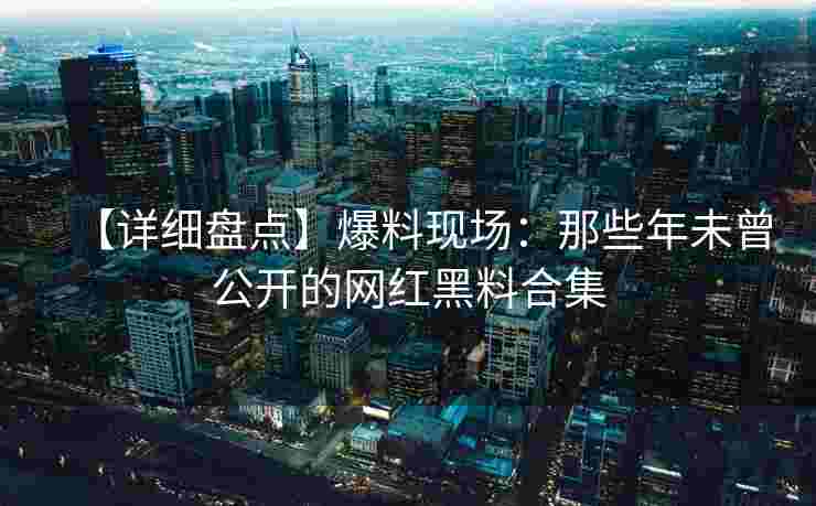 【详细盘点】爆料现场：那些年未曾公开的网红黑料合集
