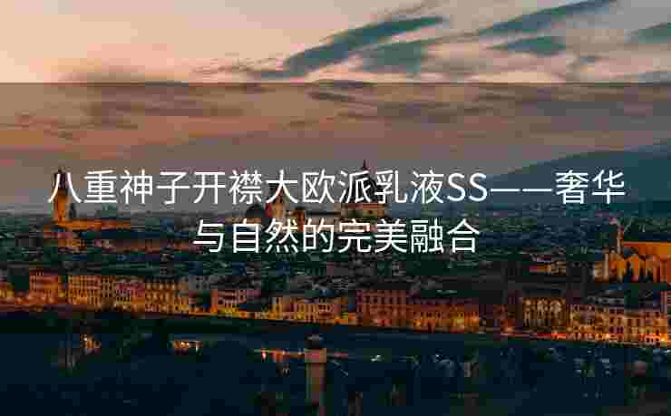 八重神子开襟大欧派乳液SS——奢华与自然的完美融合