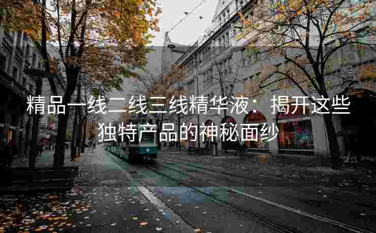 精品一线二线三线精华液：揭开这些独特产品的神秘面纱