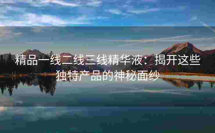 精品一线二线三线精华液：揭开这些独特产品的神秘面纱