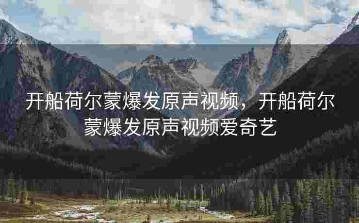 开船荷尔蒙爆发原声视频，开船荷尔蒙爆发原声视频爱奇艺