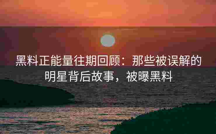 黑料正能量往期回顾：那些被误解的明星背后故事，被曝黑料