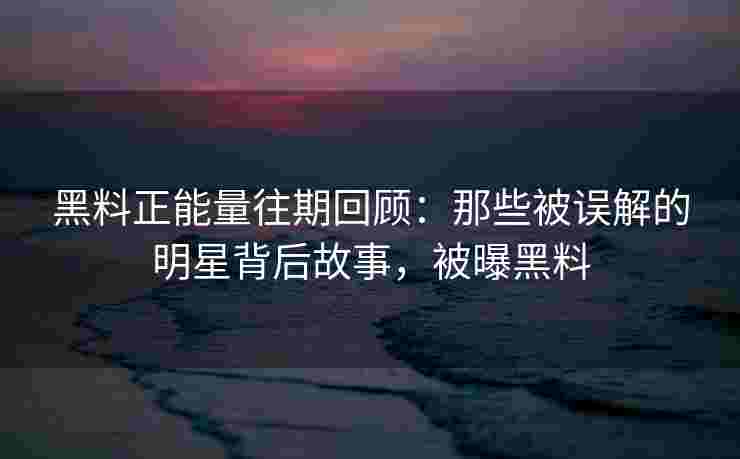 黑料正能量往期回顾：那些被误解的明星背后故事，被曝黑料
