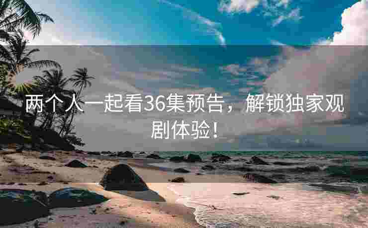 两个人一起看36集预告，解锁独家观剧体验！