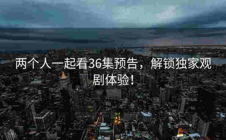 两个人一起看36集预告，解锁独家观剧体验！