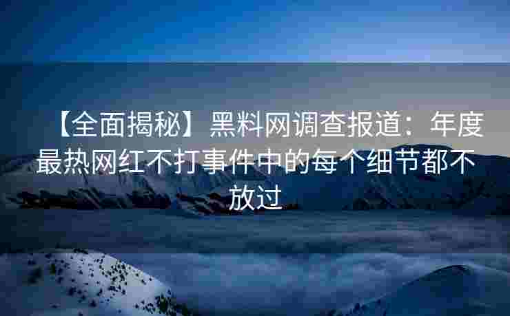 【全面揭秘】黑料网调查报道：年度最热网红不打事件中的每个细节都不放过