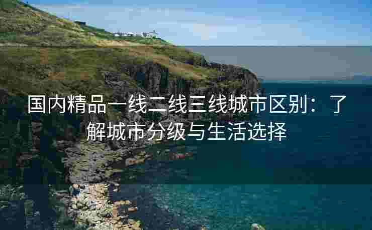 国内精品一线二线三线城市区别：了解城市分级与生活选择