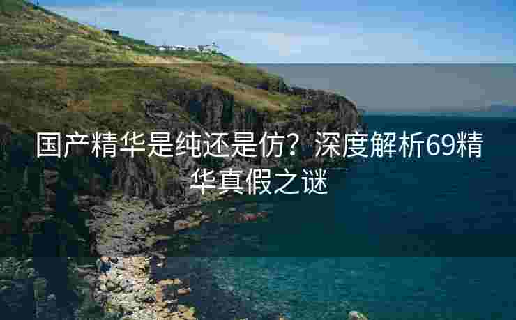 国产精华是纯还是仿？深度解析69精华真假之谜