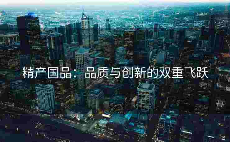 精产国品：品质与创新的双重飞跃