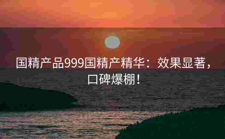 国精产品999国精产精华：效果显著，口碑爆棚！