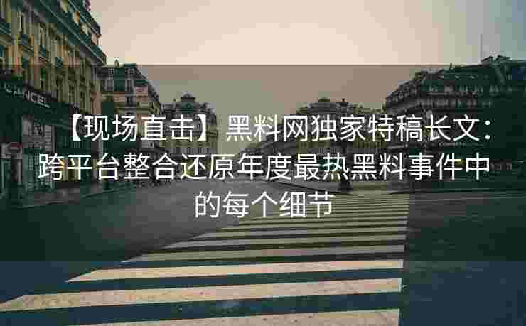 【现场直击】黑料网独家特稿长文：跨平台整合还原年度最热黑料事件中的每个细节