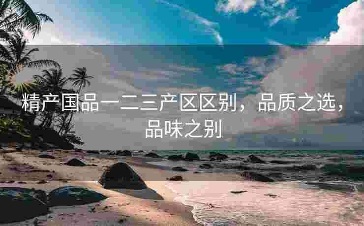 精产国品一二三产区区别，品质之选，品味之别