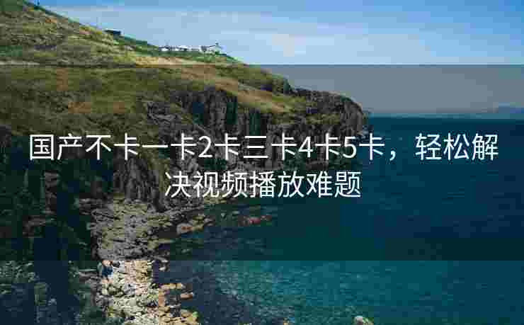 国产不卡一卡2卡三卡4卡5卡，轻松解决视频播放难题