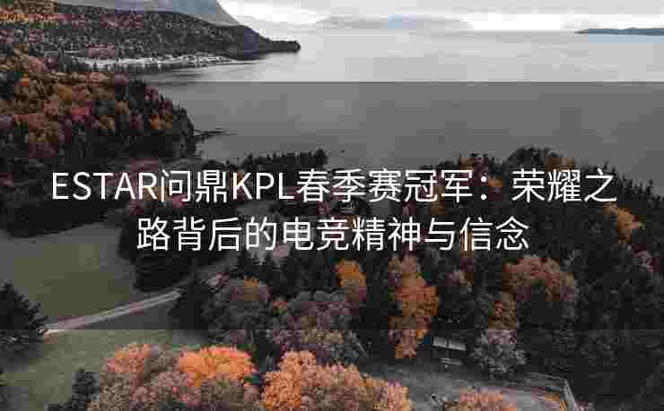 ESTAR问鼎KPL春季赛冠军：荣耀之路背后的电竞精神与信念