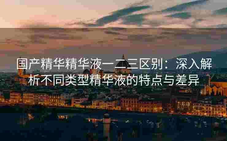国产精华精华液一二三区别：深入解析不同类型精华液的特点与差异