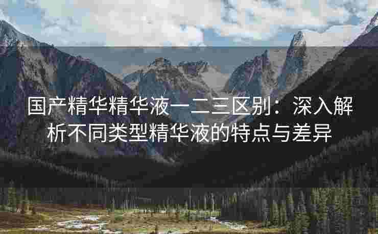 国产精华精华液一二三区别：深入解析不同类型精华液的特点与差异