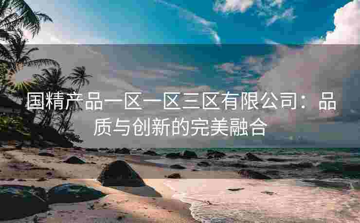 国精产品一区一区三区有限公司：品质与创新的完美融合