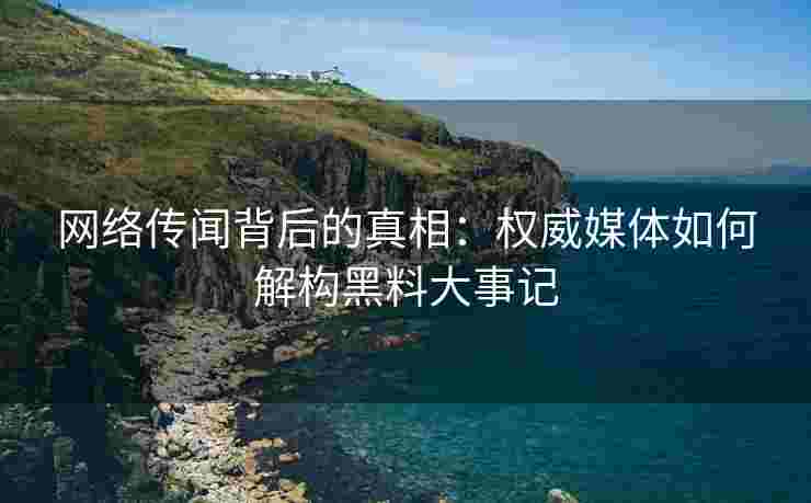 网络传闻背后的真相：权威媒体如何解构黑料大事记