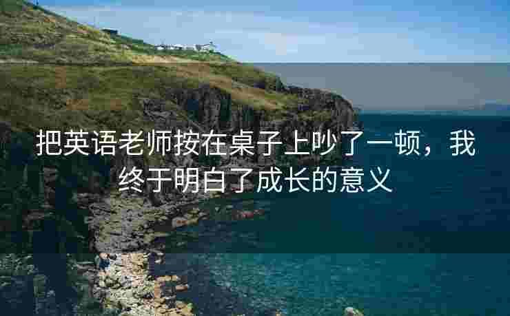 把英语老师按在桌子上吵了一顿，我终于明白了成长的意义