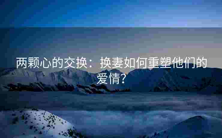 两颗心的交换：换妻如何重塑他们的爱情？