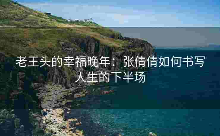 老王头的幸福晚年：张倩倩如何书写人生的下半场