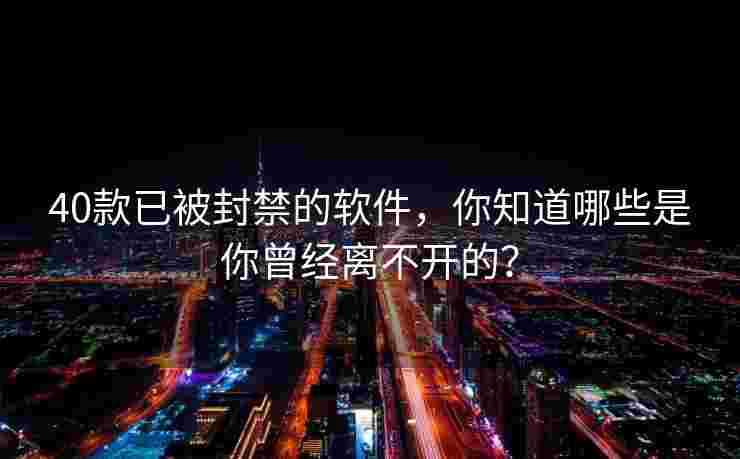 40款已被封禁的软件，你知道哪些是你曾经离不开的？