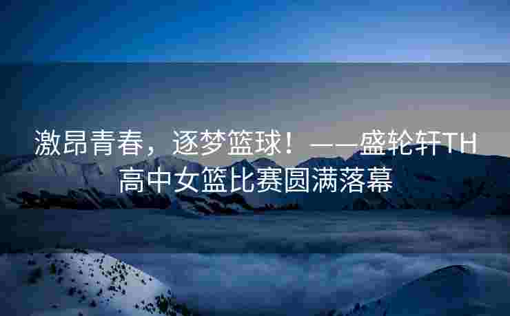 激昂青春，逐梦篮球！——盛轮轩TH高中女篮比赛圆满落幕