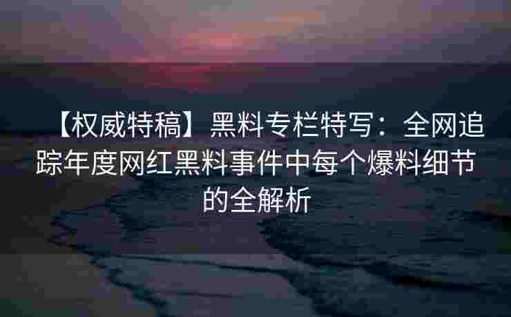 【权威特稿】黑料专栏特写：全网追踪年度网红黑料事件中每个爆料细节的全解析
