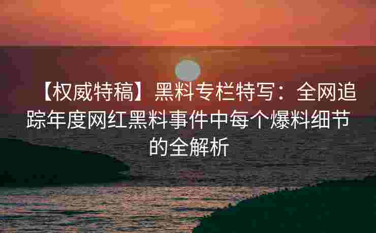 【权威特稿】黑料专栏特写：全网追踪年度网红黑料事件中每个爆料细节的全解析