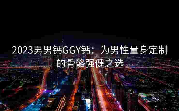 2023男男钙GGY钙：为男性量身定制的骨骼强健之选