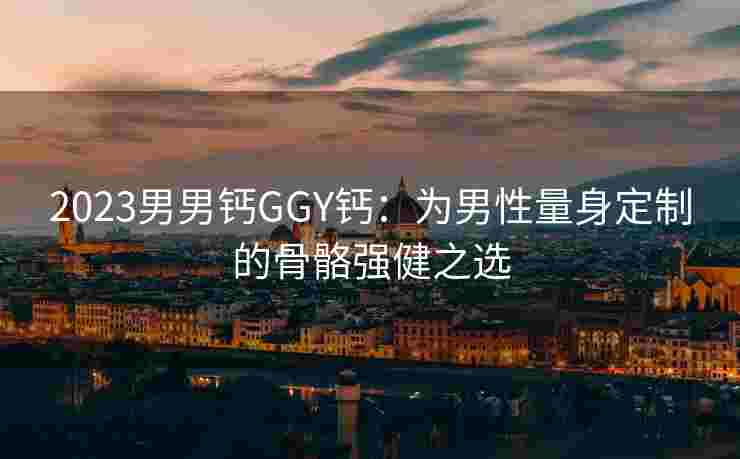 2023男男钙GGY钙：为男性量身定制的骨骼强健之选