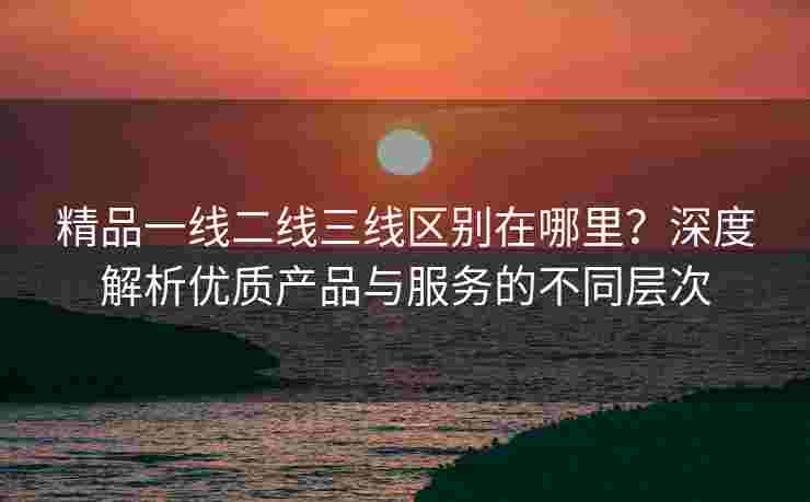 精品一线二线三线区别在哪里？深度解析优质产品与服务的不同层次