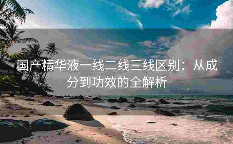 国产精华液一线二线三线区别：从成分到功效的全解析