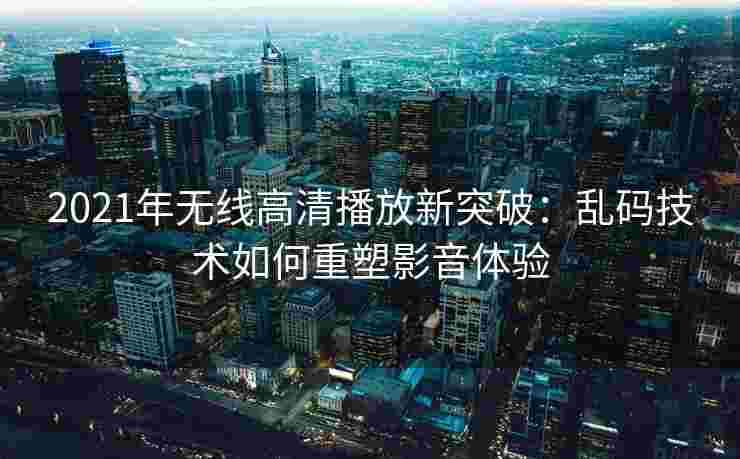 2021年无线高清播放新突破：乱码技术如何重塑影音体验