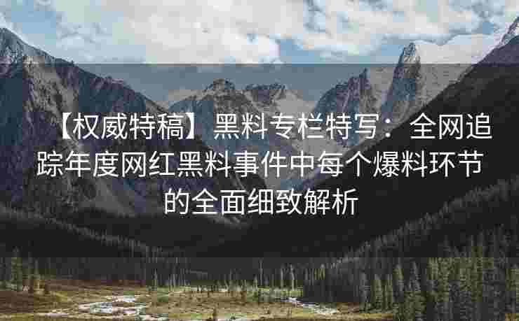 【权威特稿】黑料专栏特写：全网追踪年度网红黑料事件中每个爆料环节的全面细致解析