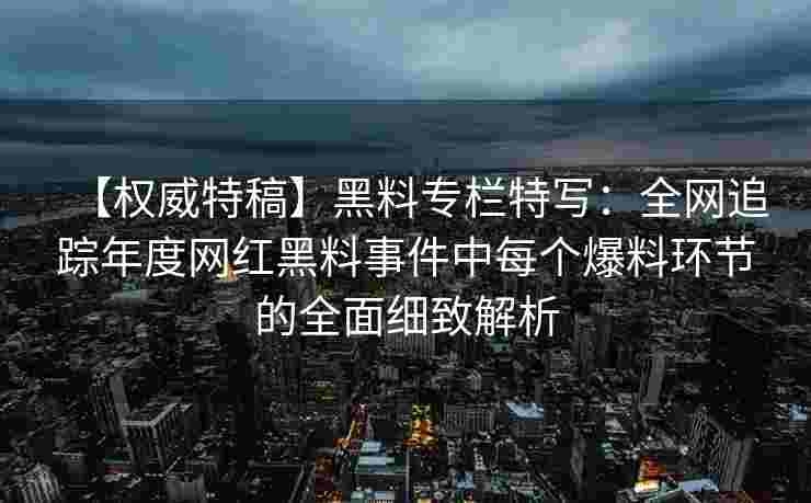 【权威特稿】黑料专栏特写：全网追踪年度网红黑料事件中每个爆料环节的全面细致解析