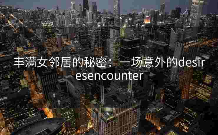 丰满女邻居的秘密：一场意外的desiresencounter