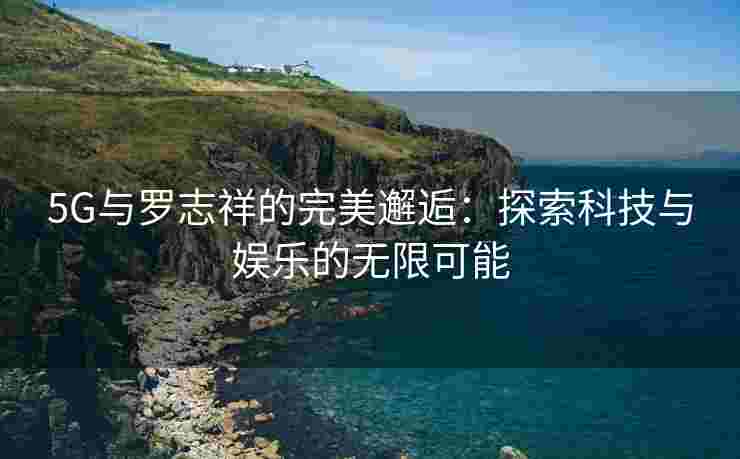 5G与罗志祥的完美邂逅：探索科技与娱乐的无限可能