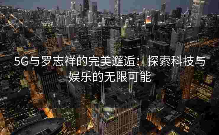 5G与罗志祥的完美邂逅：探索科技与娱乐的无限可能