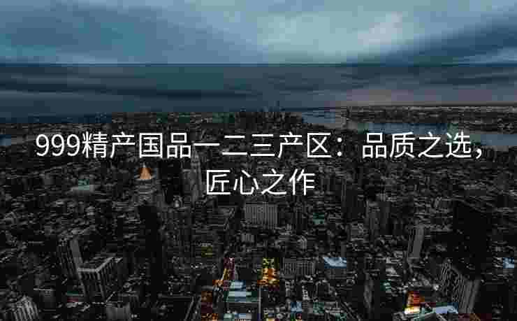 999精产国品一二三产区：品质之选，匠心之作