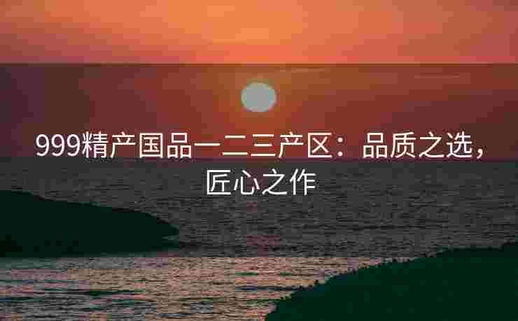 999精产国品一二三产区：品质之选，匠心之作